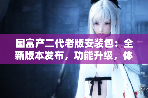 國富產(chǎn)二代老版安裝包：全新版本發(fā)布，功能升級，體驗再升級