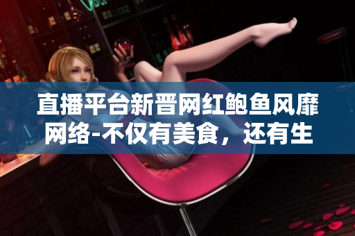 直播平臺新晉網(wǎng)紅鮑魚風靡網(wǎng)絡-不僅有美食，還有生活趣事