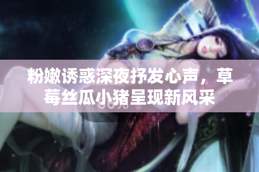 粉嫩誘惑深夜抒發(fā)心聲，草莓絲瓜小豬呈現(xiàn)新風采