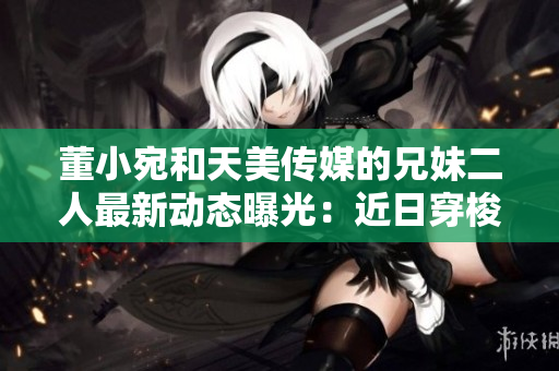 董小宛和天美傳媒的兄妹二人最新動態(tài)曝光：近日穿梭于商務場合或著手新作？