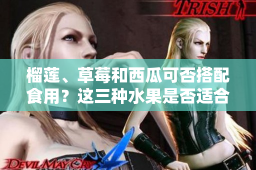 榴蓮、草莓和西瓜可否搭配食用？這三種水果是否適合一起食用？