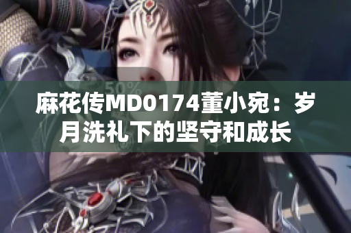 麻花傳MD0174董小宛：歲月洗禮下的堅(jiān)守和成長(zhǎng)