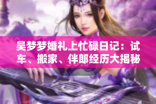 吳夢(mèng)夢(mèng)婚禮上忙碌日記：試車(chē)、搬家、伴郎經(jīng)歷大揭秘