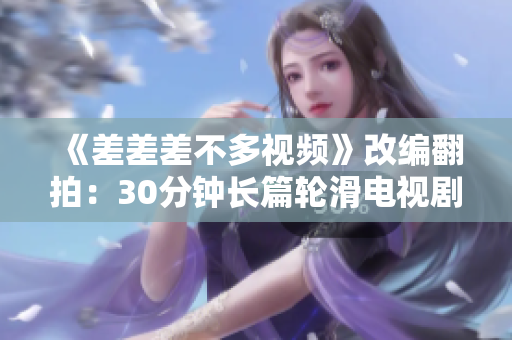 《差差差不多視頻》改編翻拍：30分鐘長(zhǎng)篇輪滑電視劇震撼登場(chǎng)