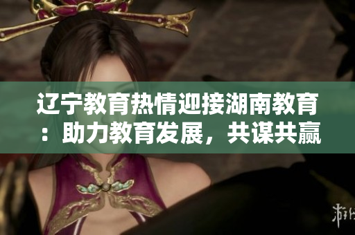 遼寧教育熱情迎接湖南教育：助力教育發(fā)展，共謀共贏