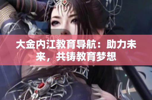 大金內(nèi)江教育導(dǎo)航：助力未來，共鑄教育夢想