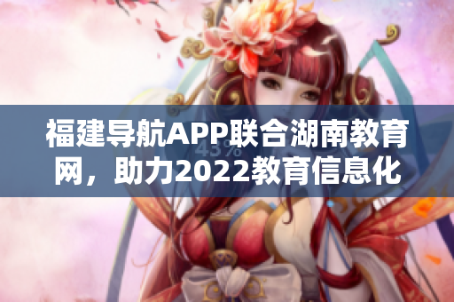 福建導(dǎo)航APP聯(lián)合湖南教育網(wǎng)，助力2022教育信息化發(fā)展