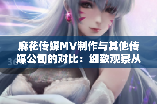 麻花傳媒MV制作與其他傳媒公司的對比：細致觀察從創(chuàng)意到制作的差異