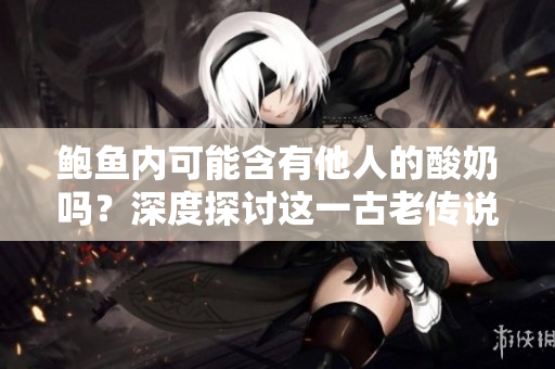 鮑魚內(nèi)可能含有他人的酸奶嗎？深度探討這一古老傳說的真相
