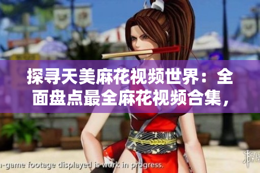 探尋天美麻花視頻世界：全面盤點最全麻花視頻合集，精選影片盡在其中