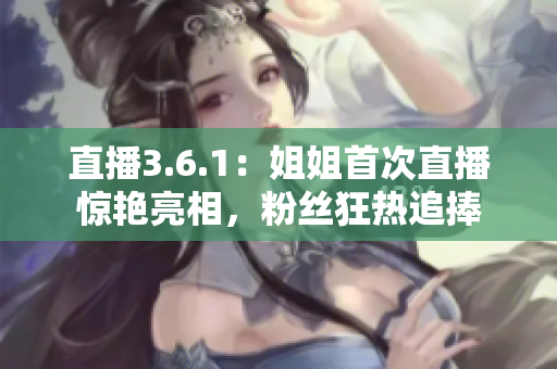 直播3.6.1：姐姐首次直播驚艷亮相，粉絲狂熱追捧