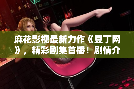 麻花影視最新力作《豆丁網(wǎng)》，精彩劇集首播！劇情介紹、演員陣容一網(wǎng)打盡，影視迷必看！