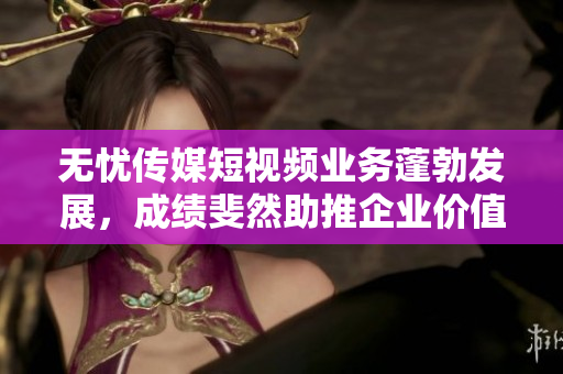 無憂傳媒短視頻業(yè)務(wù)蓬勃發(fā)展，成績斐然助推企業(yè)價(jià)值提升