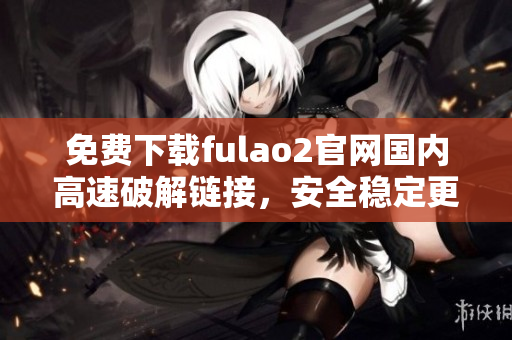 免費下載fulao2官網(wǎng)國內(nèi)高速破解鏈接，安全穩(wěn)定更放心