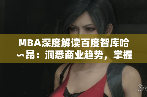 MBA深度解讀百度智庫哈∽昂：洞悉商業(yè)趨勢，掌握領(lǐng)先智慧