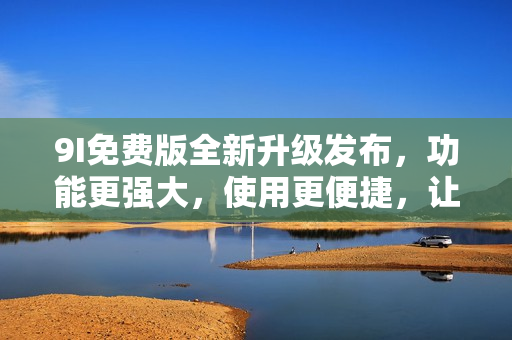 9I免費(fèi)版全新升級發(fā)布，功能更強(qiáng)大，使用更便捷，讓您暢享最新科技應(yīng)用！
