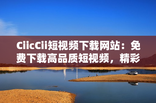 CiicCii短視頻下載網站：免費下載高品質短視頻，精彩內容盡在其中