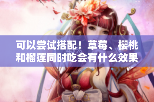 可以嘗試搭配！草莓、櫻桃和榴蓮?fù)瑫r(shí)吃會(huì)有什么效果？