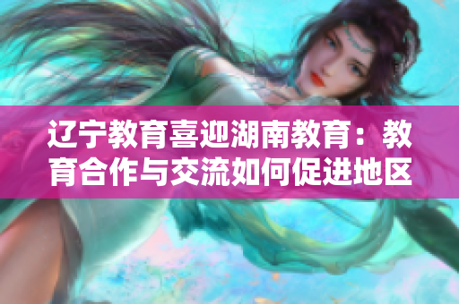 遼寧教育喜迎湖南教育：教育合作與交流如何促進地區(qū)發(fā)展？