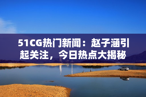 51CG熱門新聞：趙子涵引起關注，今日熱點大揭秘
