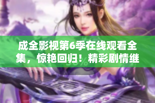 成全影視第6季在線觀看全集，驚艷回歸！精彩劇情繼續(xù)，震撼情節(jié)嗨翻天