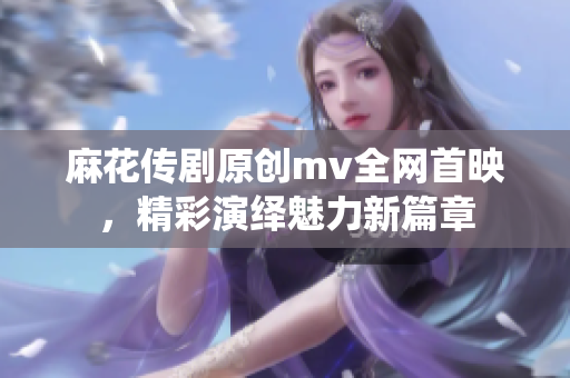 麻花傳劇原創(chuàng)mv全網(wǎng)首映，精彩演繹魅力新篇章