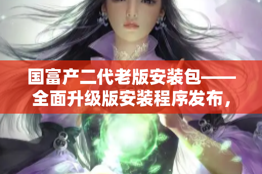 國富產(chǎn)二代老版安裝包——全面升級版安裝程序發(fā)布，助力用戶實(shí)現(xiàn)更高效的安裝體驗(yàn)