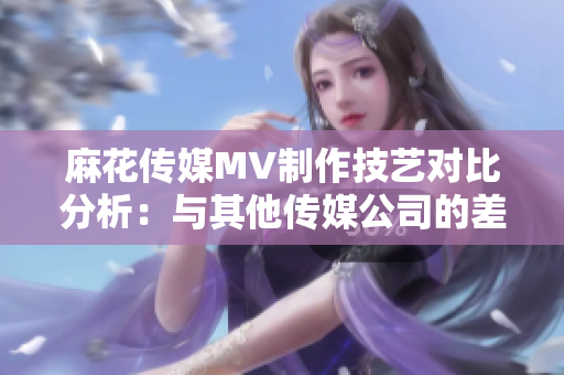麻花傳媒MV制作技藝對比分析：與其他傳媒公司的差異與優(yōu)勢
