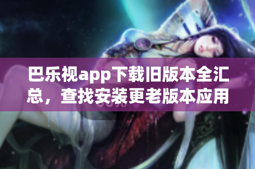 巴樂視app下載舊版本全匯總，查找安裝更老版本應(yīng)用的方法