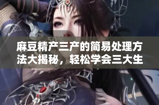 麻豆精產(chǎn)三產(chǎn)的簡易處理方法大揭秘，輕松學(xué)會三大生產(chǎn)技巧