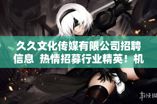 久久文化傳媒有限公司招聘信息  熱情招募行業(yè)精英！機(jī)會難得！