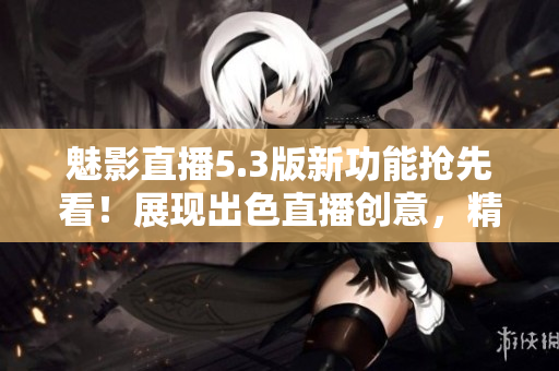 魅影直播5.3版新功能搶先看！展現(xiàn)出色直播創(chuàng)意，精彩內(nèi)容盡收眼底