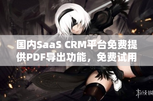 國內SaaS CRM平臺免費提供PDF導出功能，免費試用多方面功能