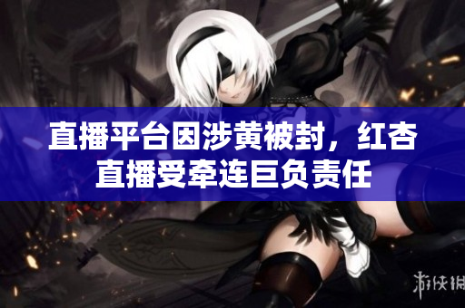 直播平臺(tái)因涉黃被封，紅杏直播受牽連巨負(fù)責(zé)任