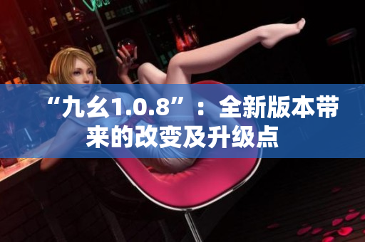 “九幺1.0.8”：全新版本帶來的改變及升級(jí)點(diǎn)