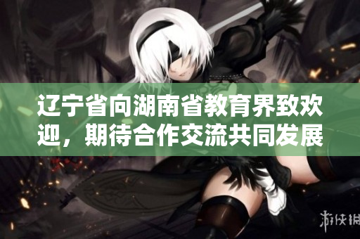 遼寧省向湖南省教育界致歡迎，期待合作交流共同發(fā)展