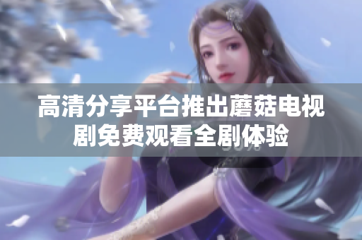 高清分享平臺推出蘑菇電視劇免費(fèi)觀看全劇體驗(yàn)