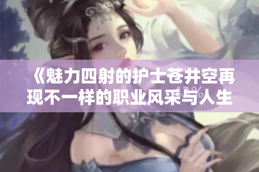 《魅力四射的護(hù)士蒼井空再現(xiàn)不一樣的職業(yè)風(fēng)采與人生故事》