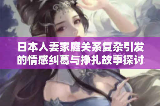 日本人妻家庭關(guān)系復(fù)雜引發(fā)的情感糾葛與掙扎故事探討