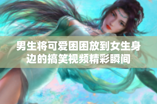 男生將可愛困困放到女生身邊的搞笑視頻精彩瞬間