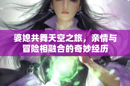 婆媳共舞天空之旅，親情與冒險(xiǎn)相融合的奇妙經(jīng)歷