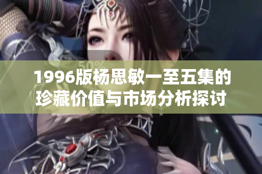 1996版楊思敏一至五集的珍藏價值與市場分析探討