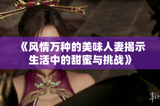 《風情萬種的美味人妻揭示生活中的甜蜜與挑戰(zhàn)》