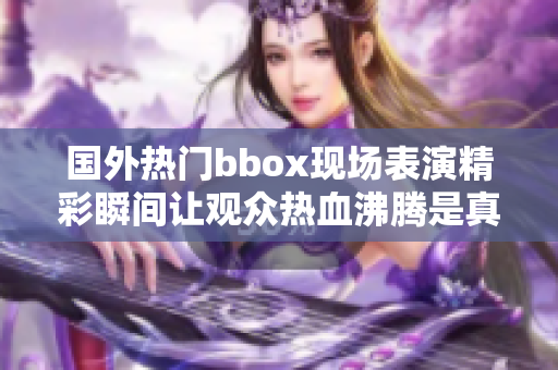 國外熱門bbox現(xiàn)場表演精彩瞬間讓觀眾熱血沸騰是真的嗎