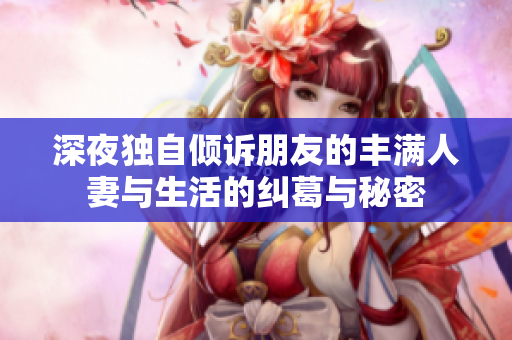 深夜獨自傾訴朋友的豐滿人妻與生活的糾葛與秘密