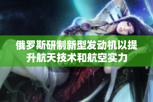 俄羅斯研制新型發(fā)動機以提升航天技術(shù)和航空實力