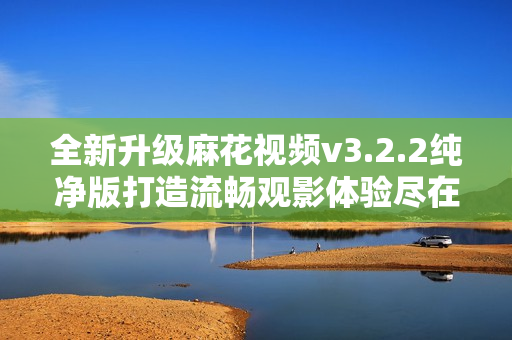 全新升級麻花視頻v3.2.2純凈版打造流暢觀影體驗盡在掌握
