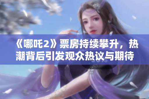《哪吒2》票房持續(xù)攀升，熱潮背后引發(fā)觀眾熱議與期待