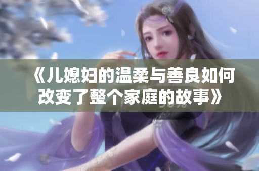 《兒媳婦的溫柔與善良如何改變了整個家庭的故事》