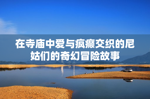 在寺廟中愛與瘋癲交織的尼姑們的奇幻冒險故事